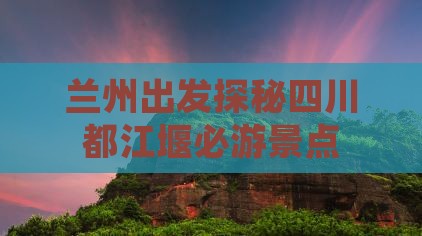 兰州出发探秘四川都江堰必游景点
