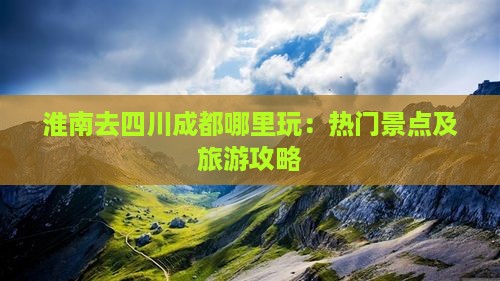淮南去四川成都哪里玩：热门景点及旅游攻略