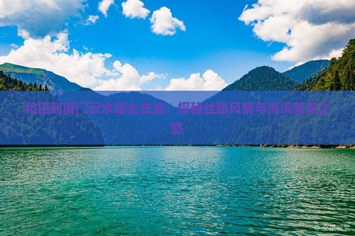 和田到厦门云水谣必去地：探秘丝路风情与海滨美景之旅
