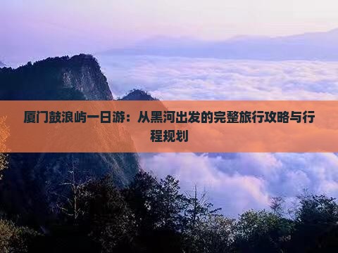 厦门鼓浪屿一日游：从黑河出发的完整旅行攻略与行程规划