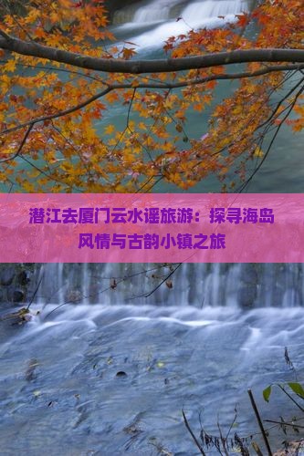 潜江去厦门云水谣旅游：探寻海岛风情与古韵小镇之旅