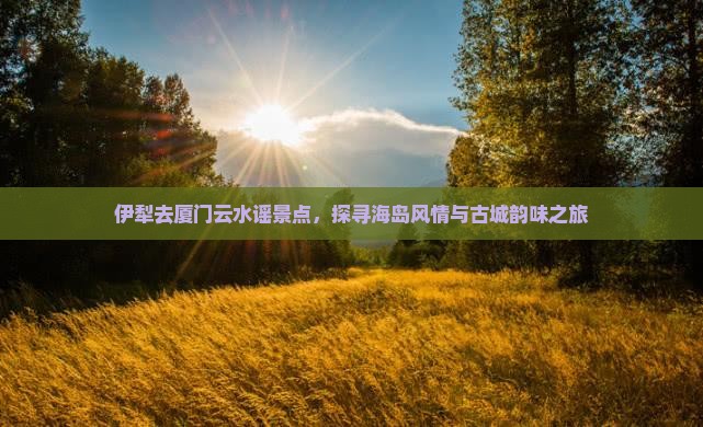 伊犁去厦门云水谣景点，探寻海岛风情与古城韵味之旅