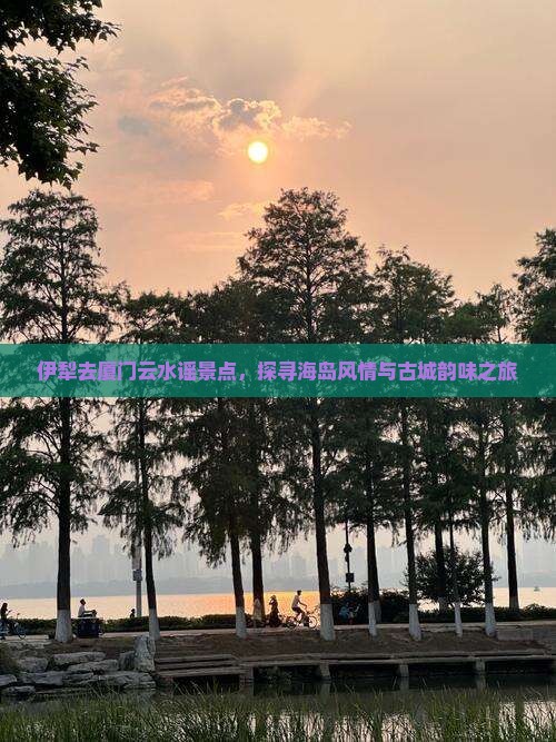 伊犁去厦门云水谣景点，探寻海岛风情与古城韵味之旅