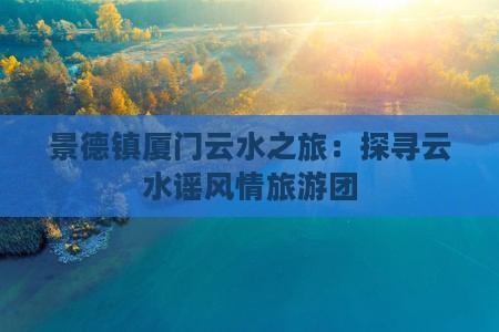 景德镇厦门云水之旅：探寻云水谣风情旅游团