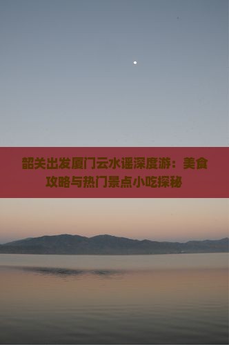 韶关出发厦门云水谣深度游：美食攻略与热门景点小吃探秘