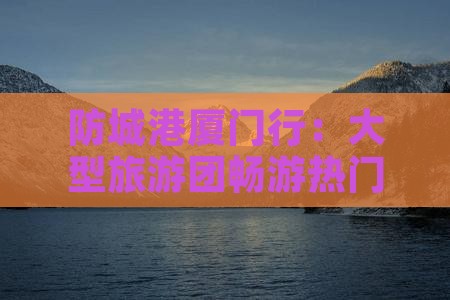 防城港厦门行：大型旅游团畅游热门景点之旅