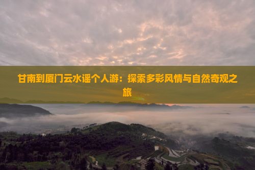 甘南到厦门云水谣个人游：探索多彩风情与自然奇观之旅