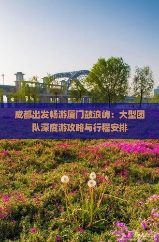 成都出发畅游厦门鼓浪屿：大型团队深度游攻略与行程安排