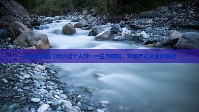 马鞍山去厦门云水谣个人游：一日游攻略、交通方式及距离解析