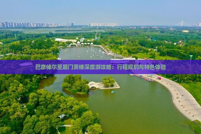 巴彦倬尔至厦门贵楼深度游攻略：行程规划与特色体验