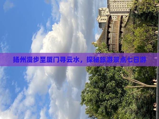 扬州漫步至厦门寻云水，探秘旅游景点七日游