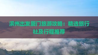 滨州出发厦门旅游攻略：精选旅行社及行程推荐