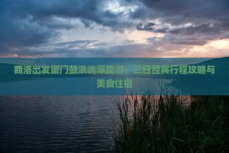 商洛出发厦门鼓浪屿深度游：三日经典行程攻略与美食住宿
