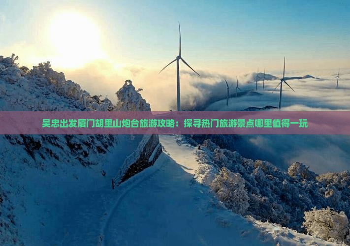 吴忠出发厦门胡里山炮台旅游攻略：探寻热门旅游景点哪里值得一玩
