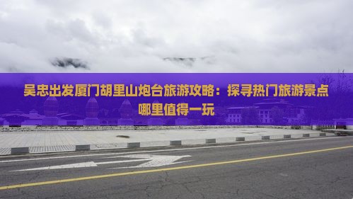 吴忠出发厦门胡里山炮台旅游攻略：探寻热门旅游景点哪里值得一玩