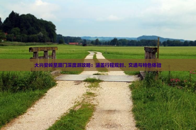 大兴安岭至厦门深度游攻略：涵盖行程规划、交通与特色体验