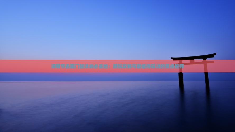 清明节去厦门鼓浪屿必去地：游玩攻略与最值得探访的景点推荐
