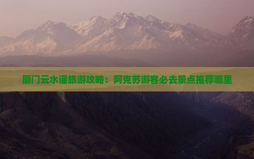 厦门云水谣旅游攻略：阿克苏游客必去景点推荐哪里