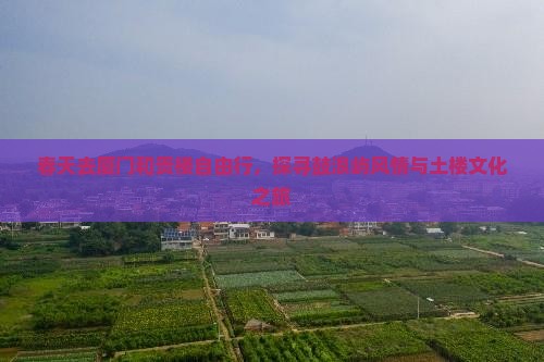 春天去厦门和贵楼自由行，探寻鼓浪屿风情与土楼文化之旅