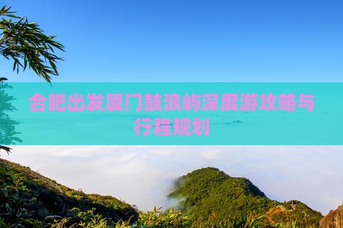 合肥出发厦门鼓浪屿深度游攻略与行程规划
