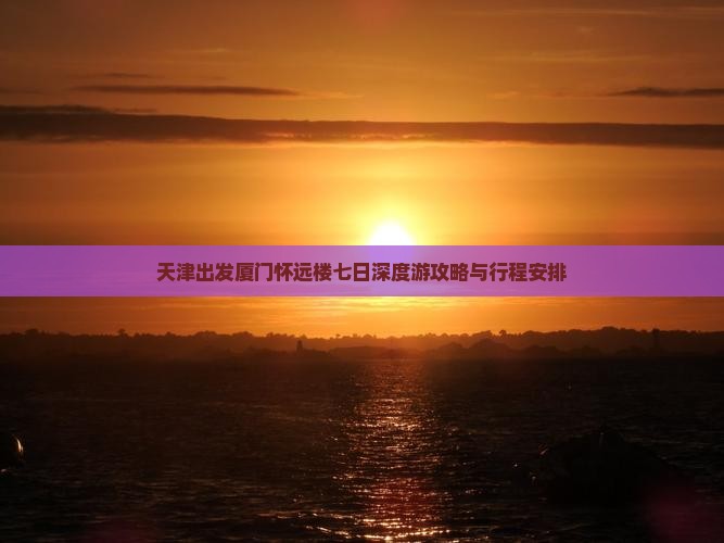 天津出发厦门怀远楼七日深度游攻略与行程安排
