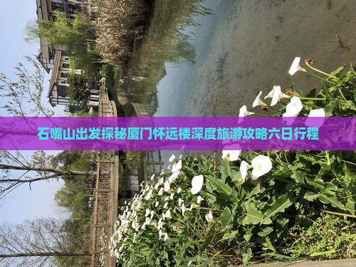 石嘴山出发探秘厦门怀远楼深度旅游攻略六日行程