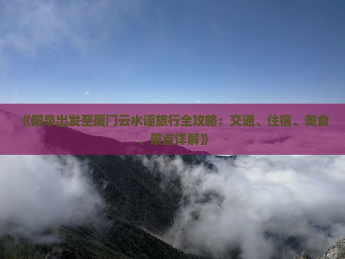 《阳泉出发至厦门云水谣旅行全攻略：交通、住宿、美食、景点详解》