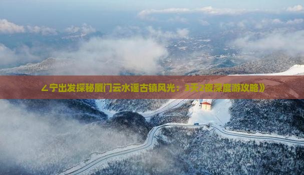 ∠宁出发探秘厦门云水谣古镇风光：3天2夜深度游攻略》