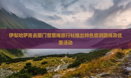 伊犁哈萨克去厦门曾厝埯旅行社推出特色旅游路线及优惠活动