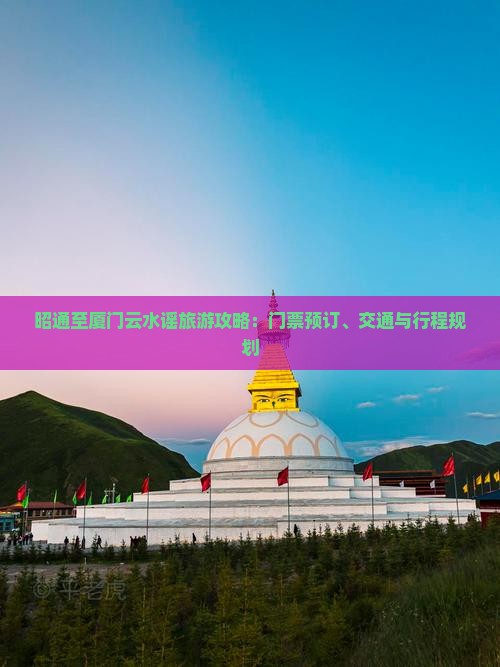 昭通至厦门云水谣旅游攻略：门票预订、交通与行程规划