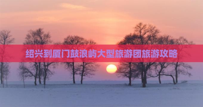 绍兴到厦门鼓浪屿大型旅游团旅游攻略