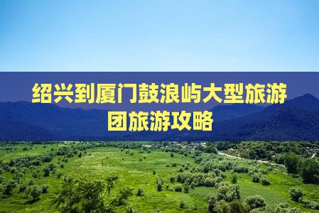 绍兴到厦门鼓浪屿大型旅游团旅游攻略