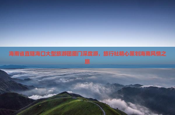海南省直辖海口大型旅游团厦门深度游，旅行社精心策划海南风情之旅
