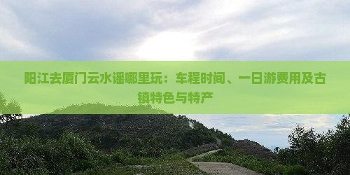 阳江去厦门云水谣哪里玩：车程时间、一日游费用及古镇特色与特产