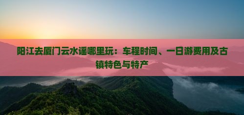 阳江去厦门云水谣哪里玩：车程时间、一日游费用及古镇特色与特产
