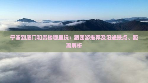 宁波到厦门和贵楼哪里玩：跟团游推荐及沿途景点、距离解析