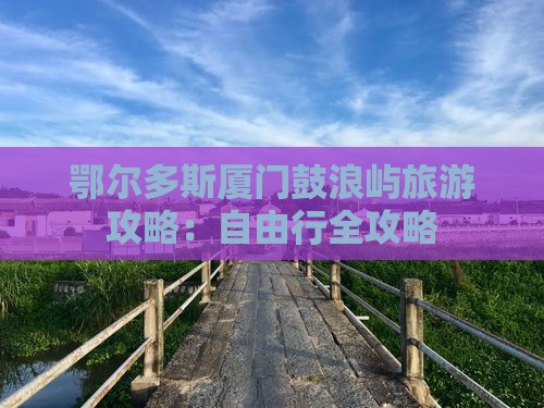 鄂尔多斯厦门鼓浪屿旅游攻略:自由行全攻略 鄂尔多斯厦门鼓浪屿旅游攻略:自由行全攻略