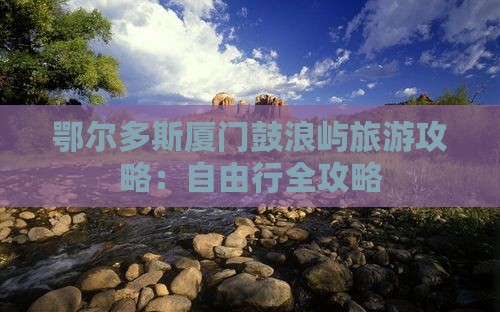 鄂尔多斯厦门鼓浪屿旅游攻略:自由行全攻略 鄂尔多斯厦门鼓浪屿旅游攻略:自由行全攻略