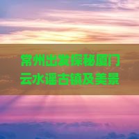 常州出发探秘厦门云水谣古镇及美景：3天2晚深度游攻略