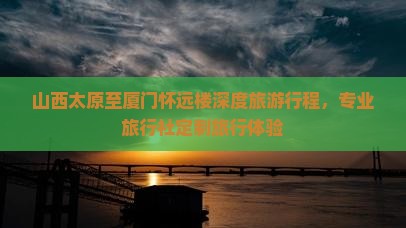 山西太原至厦门怀远楼深度旅游行程，专业旅行社定制旅行体验