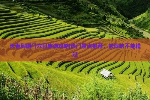 长春到厦门六日旅游攻略|热门景点推荐，鼓浪屿不能错过
