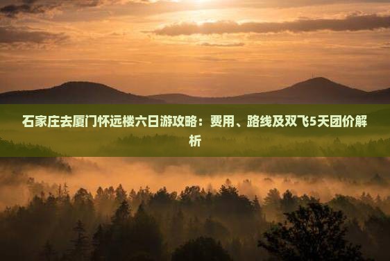 石家庄去厦门怀远楼六日游攻略：费用、路线及双飞5天团价解析
