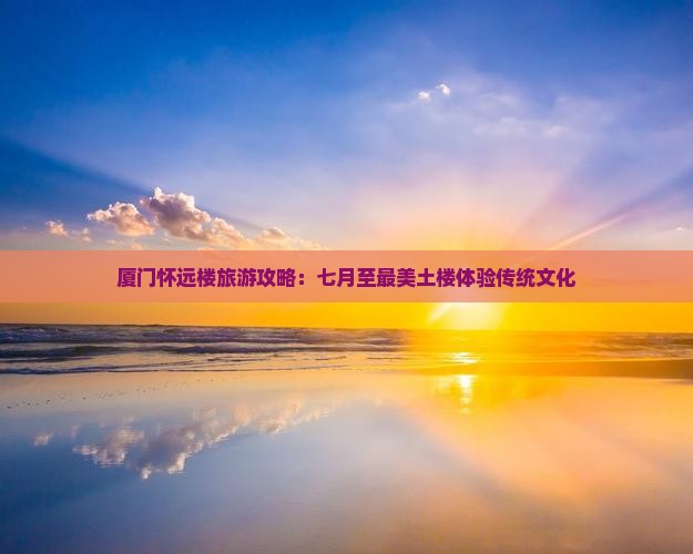 厦门怀远楼旅游攻略：七月至最美土楼体验传统文化