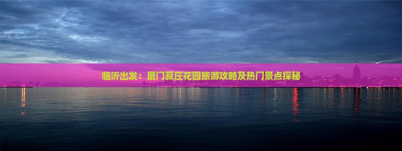 临沂出发：厦门菽庄花园旅游攻略及热门景点探秘