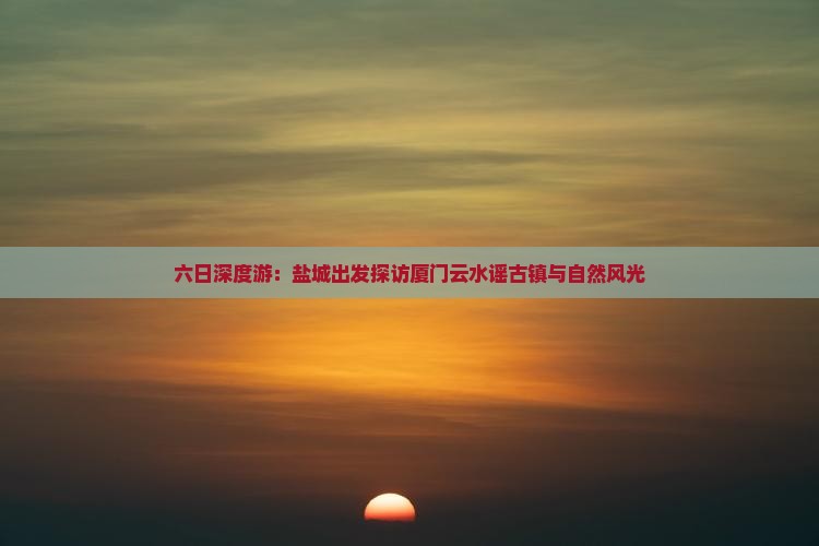 六日深度游：盐城出发探访厦门云水谣古镇与自然风光