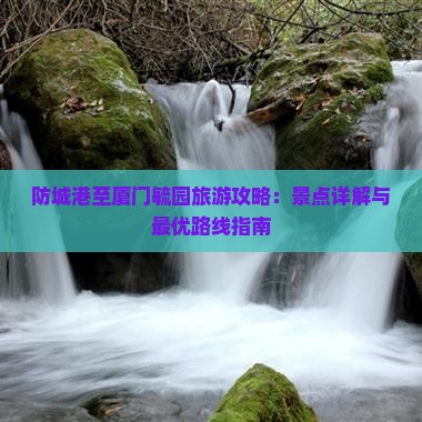 防城港至厦门毓园旅游攻略：景点详解与最优路线指南
