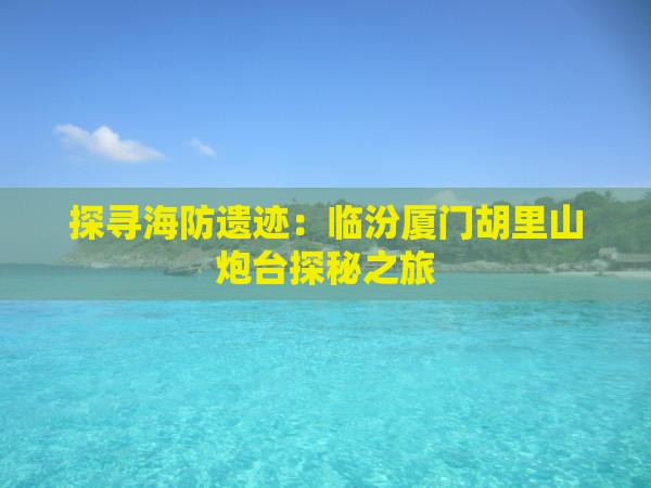 探寻海防遗迹：临汾厦门胡里山炮台探秘之旅