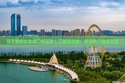 乌兰察布出发厦门怀远楼七日旅游攻略：探寻热门景点之旅