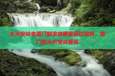 大兴安岭去厦门鼓浪屿哪里玩比较好，厦门到大兴安岭距离