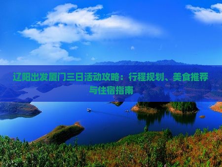 辽阳出发厦门三日活动攻略:行程规划、美食推荐与住宿指南 辽阳出发厦门三日活动攻略:行程规划、美食推荐与住宿指南
